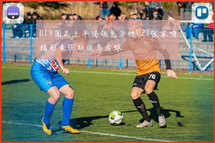 U19国足上半场领先沙特U21张家鸣精彩表现助攻乌龙球