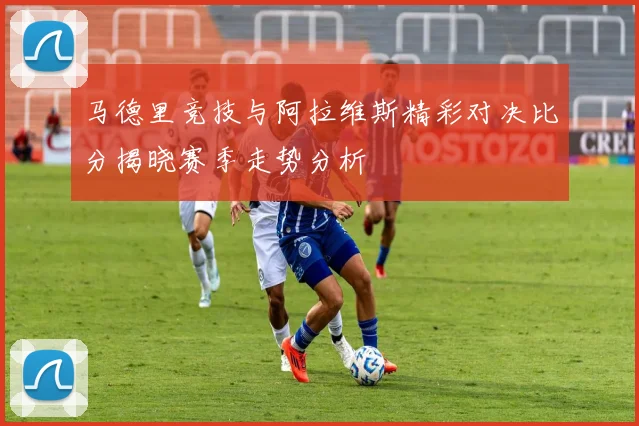 马德里竞技与阿拉维斯精彩对决比分揭晓赛季走势分析