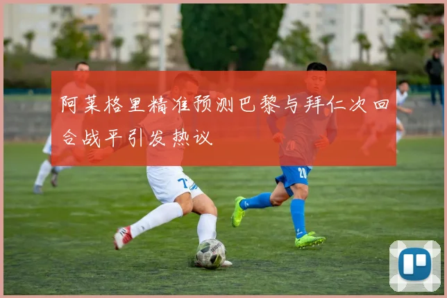 阿莱格里精准预测巴黎与拜仁次回合战平引发热议