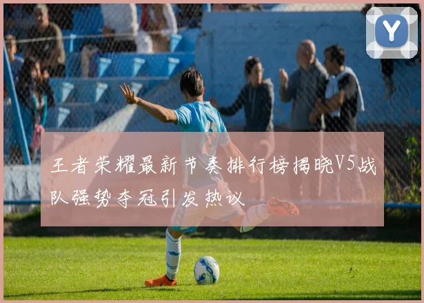 王者荣耀最新节奏排行榜揭晓V5战队强势夺冠引发热议