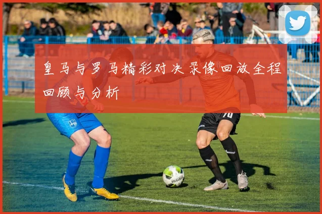 皇马与罗马精彩对决录像回放全程回顾与分析