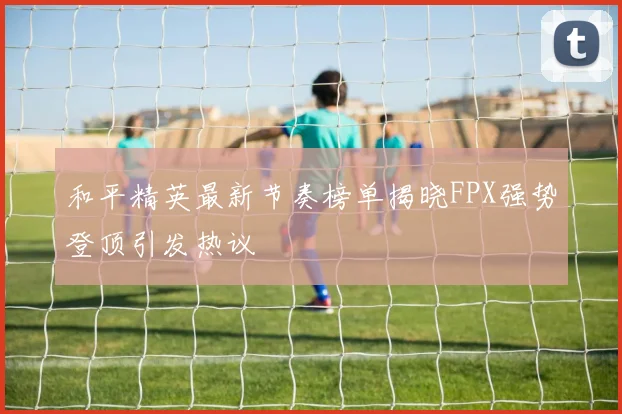 和平精英最新节奏榜单揭晓FPX强势登顶引发热议