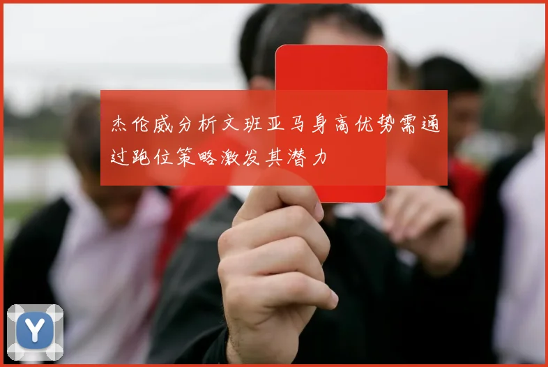杰伦威分析文班亚马身高优势需通过跑位策略激发其潜力