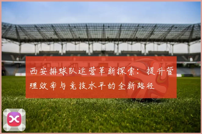 西安排球队运营革新探索：提升管理效率与竞技水平的全新路径
